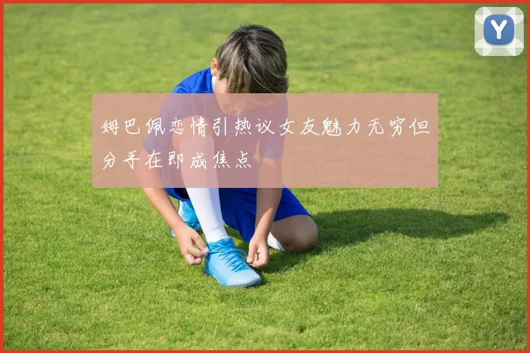 姆巴佩恋情引热议女友魅力无穷但分手在即成焦点