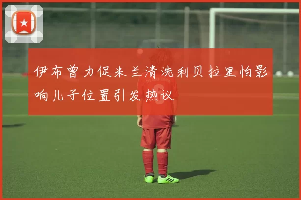 伊布曾力促米兰清洗利贝拉里怕影响儿子位置引发热议