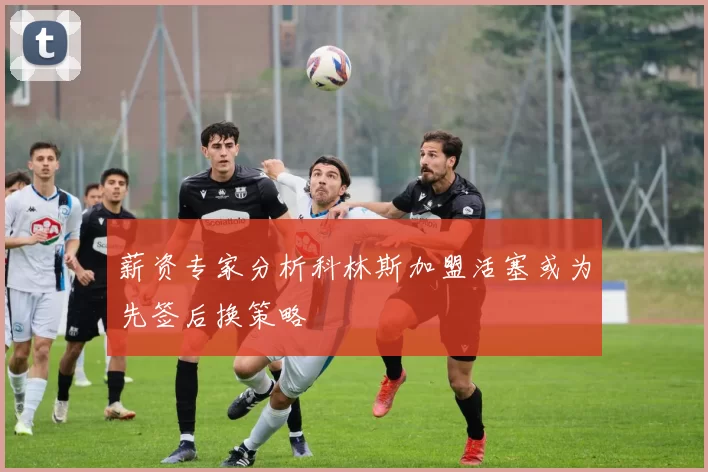 薪资专家分析科林斯加盟活塞或为先签后换策略