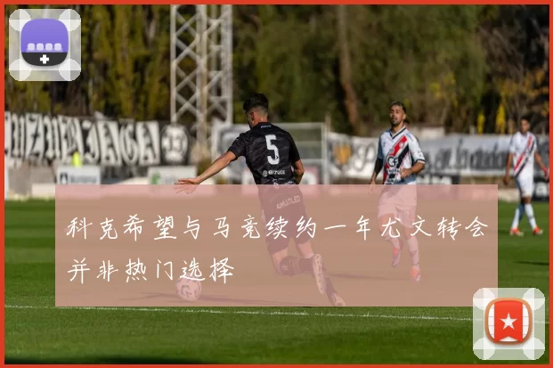 科克希望与马竞续约一年尤文转会并非热门选择