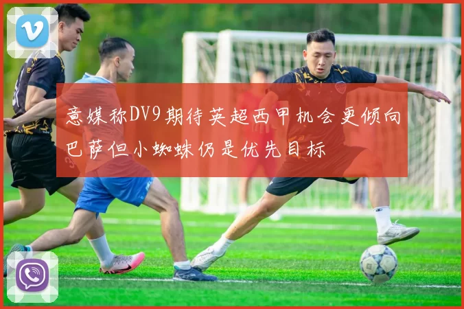 意媒称DV9期待英超西甲机会更倾向巴萨但小蜘蛛仍是优先目标