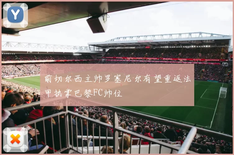 前切尔西主帅罗塞尼尔有望重返法甲执掌巴黎FC帅位