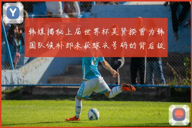 韩媒揭秘上届世界杯吴贤揆曾为韩国队候补却未获球衣号码的背后故事