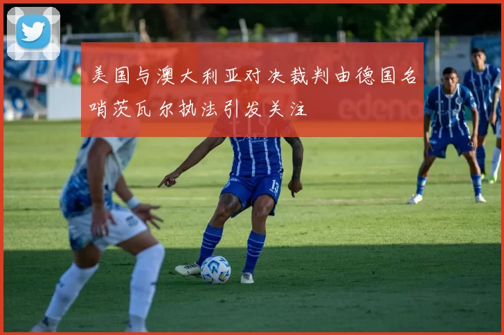 美国与澳大利亚对决裁判由德国名哨茨瓦尔执法引发关注