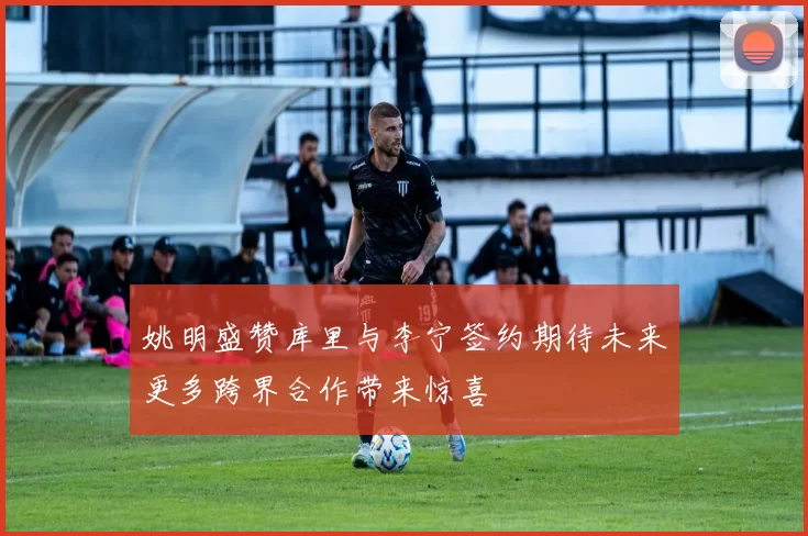 姚明盛赞库里与李宁签约期待未来更多跨界合作带来惊喜