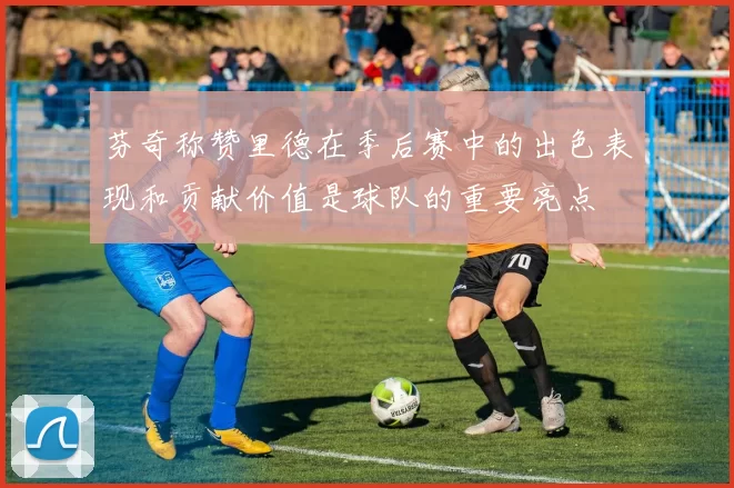 芬奇称赞里德在季后赛中的出色表现和贡献价值是球队的重要亮点