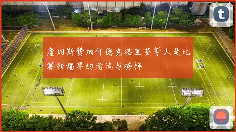 詹姆斯赞纳什德克格里芬等人是比赛转播界的清流与榜样
