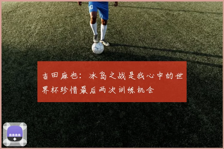 吉田麻也：冰岛之战是我心中的世界杯珍惜最后两次训练机会
