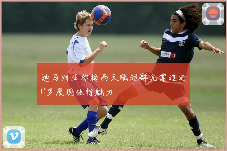 迪马利亚称梅西天赋超群无需追赶C罗展现独特魅力
