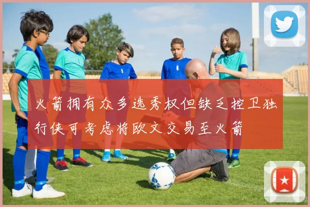 火箭拥有众多选秀权但缺乏控卫独行侠可考虑将欧文交易至火箭