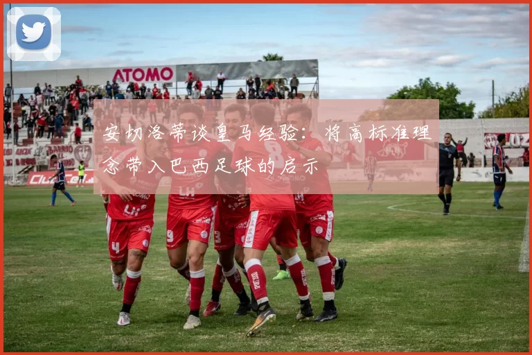 安切洛蒂谈皇马经验：将高标准理念带入巴西足球的启示