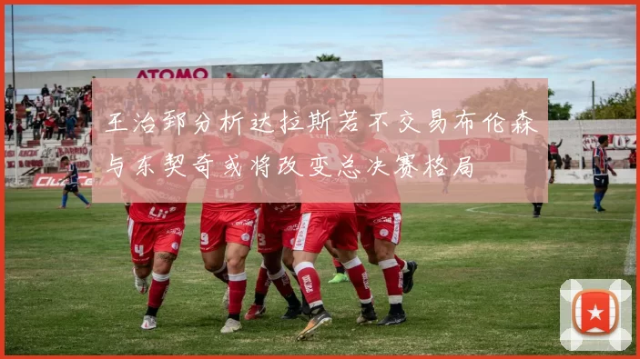 王治郅分析达拉斯若不交易布伦森与东契奇或将改变总决赛格局