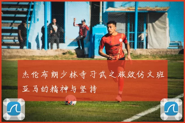 杰伦布朗少林寺习武之旅效仿文班亚马的精神与坚持